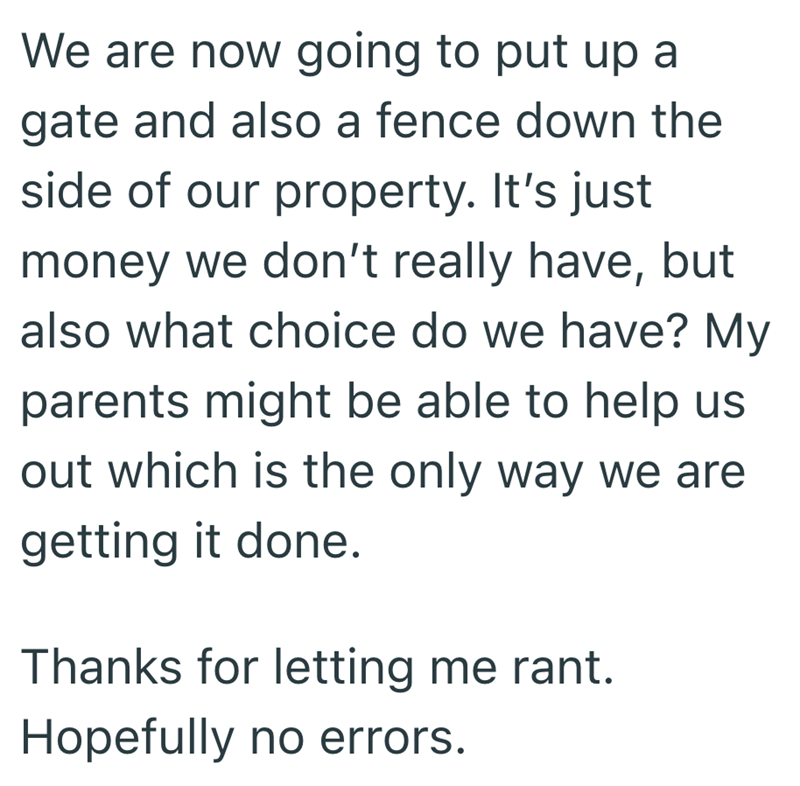 We are now going to put up a gate and also a fence down the side of our property. It's just money we don't really have, but also what choice do we have? My parents might be able to help us out which is the only way we are getting it done. Thanks for letting me rant. Hopefully no errors.
