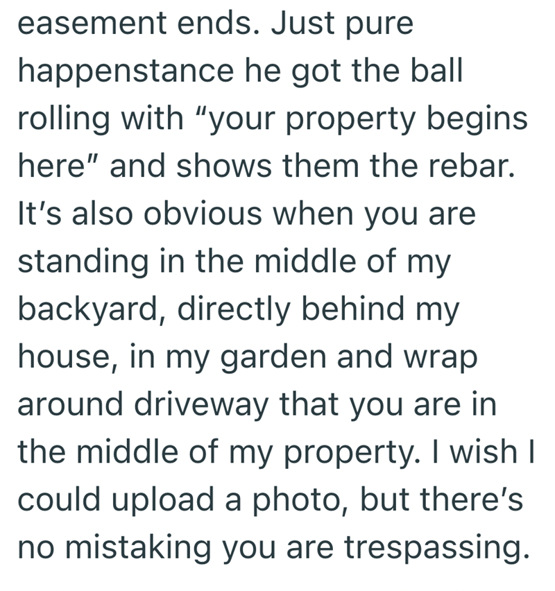 easement ends. Just pure happenstance he got the ball rolling with "your property begins here" and shows them the rebar. It's also obvious when you are standing in the middle of my backyard, directly behind my house, in my garden and wrap around driveway that you are in the middle of my property. I wish I could upload a photo, but there's no mistaking you are trespassing.