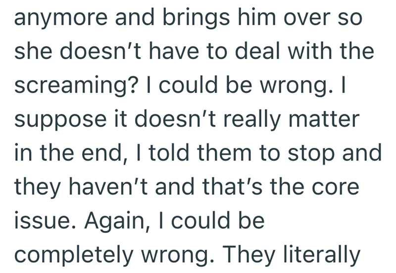 anymore and brings him over so she doesn't have to deal with the screaming? I could be wrong. I suppose it doesn't really matter in the end, I told them to stop and they haven't and that's the core issue. Again, I could be completely wrong. They literally