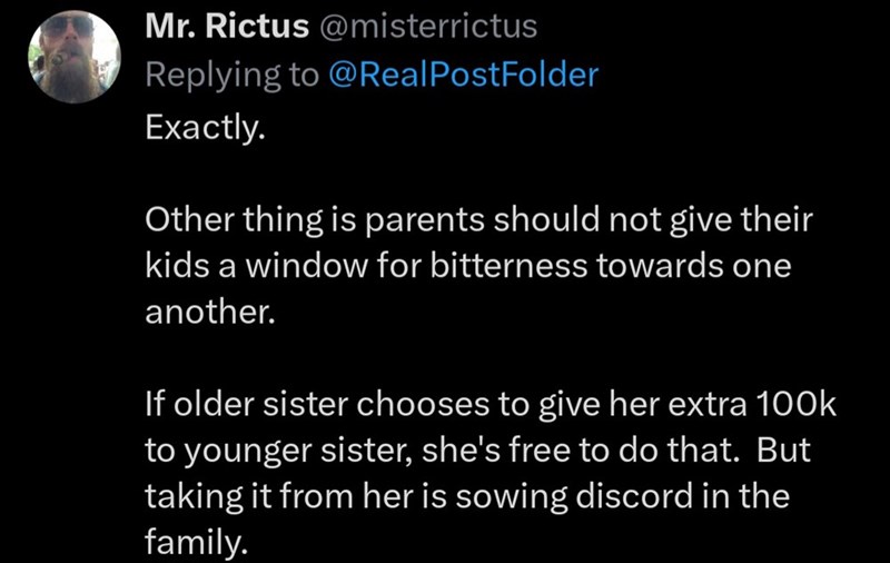 Mr. Rictus@misterrictus Replying to @Real PostFolder Exactly. Other thing is parents should not give their kids a window for bitterness towards one another. If older sister chooses to give her extra 100k to younger sister, she's free to do that. But taking it from her is sowing discord in the family.
