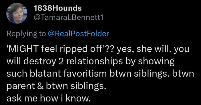 1838Hounds @TamaraLBennett1 Replying to @Real PostFolder 'MIGHT feel ripped off'?? yes, she will. you will destroy 2 relationships by showing such blatant favoritism btwn siblings. btwn parent & btwn siblings. ask me how i know.