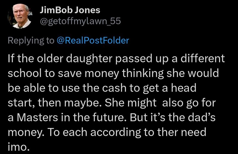 ESAL JimBob Jones @getoffmylawn_55 Replying to @RealPostFolder If the older daughter passed up a different school to save money thinking she would be able to use the cash to get a head start, then maybe. She might also go for a Masters in the future. But it's the dad's money. To each according to ther need imo.