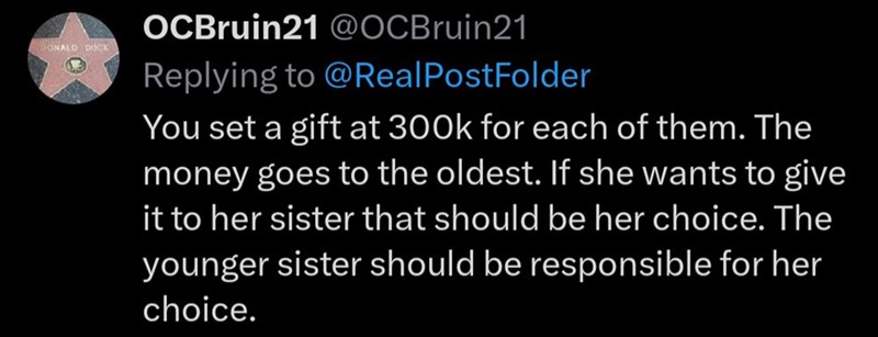 DONALD DUCK OCBruin21 @OCBruin21 Replying to @Real PostFolder You set a gift at 300k for each of them. The money goes to the oldest. If she wants to give it to her sister that should be her choice. The younger sister should be responsible for her choice.
