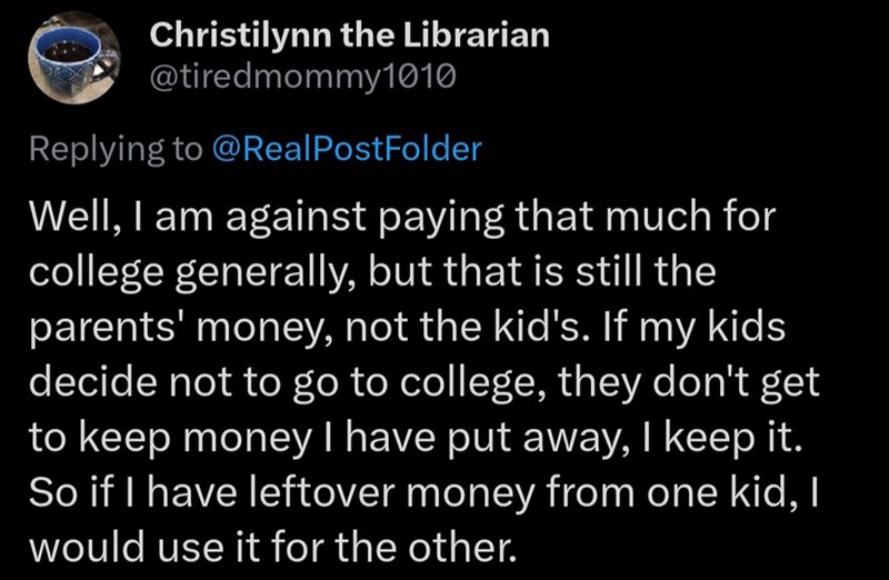Christilynn the Librarian @tiredmommy1010 Replying to @Real PostFolder Well, I am against paying that much for college generally, but that is still the parents' money, not the kid's. If my kids decide not to go to college, they don't get to keep money I have put away, I keep it. So if I have leftover money from one kid, I would use it for the other.