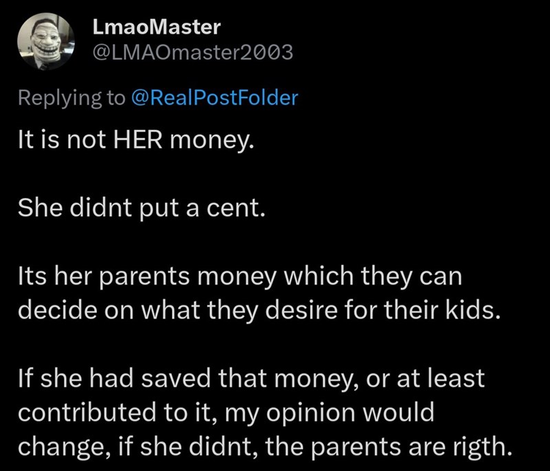 LmaoMaster @LMAOmaster2003 Replying to @RealPostFolder It is not HER money. She didnt put a cent. Its her parents money which they can decide on what they desire for their kids. If she had saved that money, or at least contributed to it, my opinion would change, if she didnt, the parents are rigth.