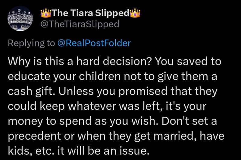The Tiara Slipped @TheTiaraSlipped Replying to @Real PostFolder Why is this a hard decision? You saved to educate your children not to give them a cash gift. Unless you promised that they could keep whatever was left, it's your money to spend as you wish. Don't set a precedent or when they get married, have kids, etc. it will be an issue.