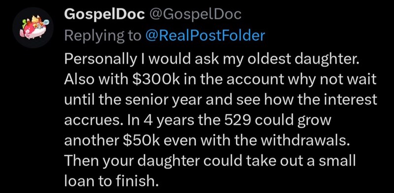 GospelDoc @Gospel Doc Replying to @Real PostFolder Personally I would ask my oldest daughter. Also with $300k in the account why not wait until the senior year and see how the interest accrues. In 4 years the 529 could grow another $50k even with the withdrawals. Then your daughter could take out a small loan to finish.