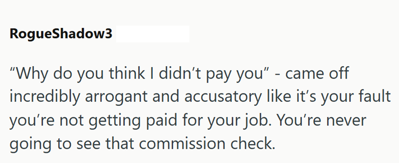 RogueShadow3 "Why do you think I didn't pay you" - came off incredibly arrogant and accusatory like it's your fault you're not getting paid for your job. You're never going to see that commission check.