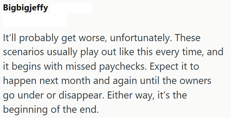 Bigbigjeffy It'll probably get worse, unfortunately. These scenarios usually play out like this every time, and it begins with missed paychecks. Expect it to happen next month and again until the owners go under or disappear. Either way, it's the beginning of the end.