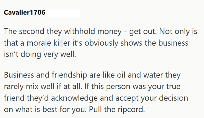 Cavalier1706 The second they withhold money - get out. Not only is that a morale ki er it's obviously shows the business isn't doing very well. Business and friendship are like oil and water they rarely mix well if at all. If this person was your true friend they'd acknowledge and accept your decision on what is best for you. Pull the ripcord.