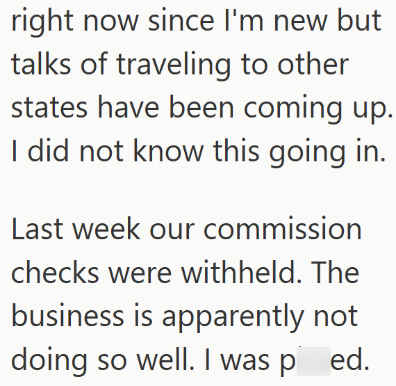 right now since I'm new but talks of traveling to other states have been coming up. I did not know this going in. Last week our commission checks were withheld. The business is apparently not doing so well. I was pied.