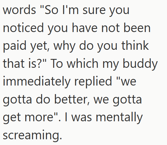 words "So I'm sure you noticed you have not been paid yet, why do you think that is?" To which my buddy immediately replied "we gotta do better, we gotta get more". I was mentally screaming.
