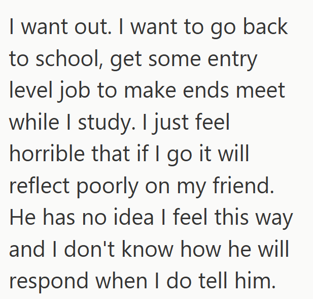 I want out. I want to go back to school, get some entry level job to make ends meet while I study. I just feel horrible that if I go it will reflect poorly on my friend. He has no idea I feel this way and I don't know how he will respond when I do tell him.