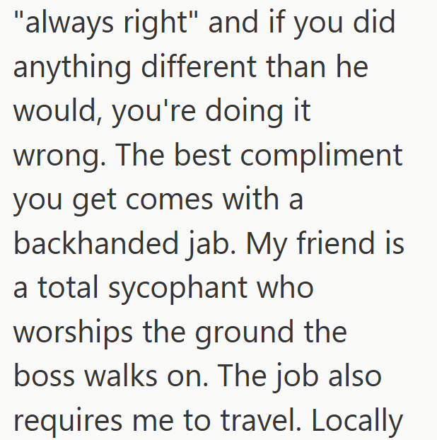 "always right" and if you did anything different than he would, you're doing it wrong. The best compliment you get comes with a backhanded jab. My friend is a total sycophant who worships the ground the boss walks on. The job also requires me to travel. Locally
