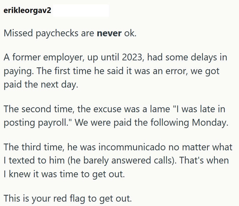 erikleorgav2 Missed paychecks are never ok. A former employer, up until 2023, had some delays in paying. The first time he said it was an error, we got paid the next day. The second time, the excuse was a lame "I was late in posting payroll." We were paid the following Monday. The third time, he was incommunicado no matter what I texted to him (he barely answered calls). That's when I knew it was time to get out. This is your red flag to get out.