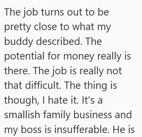 The job turns out to be pretty close to what my buddy described. The potential for money really is there. The job is really not that difficult. The thing is though, I hate it. It's a smallish family business and my boss is insufferable. He is