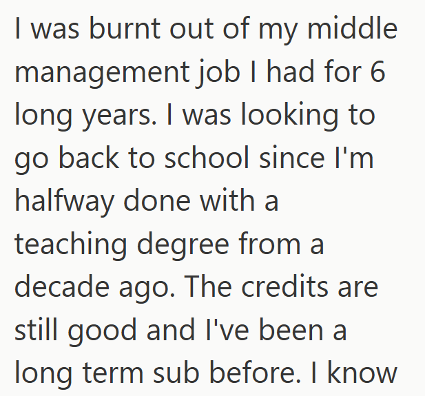 I was burnt out of my middle management job I had for 6 long years. I was looking to go back to school since I'm halfway done with a teaching degree from a decade ago. The credits are still good and I've been a long term sub before. I know