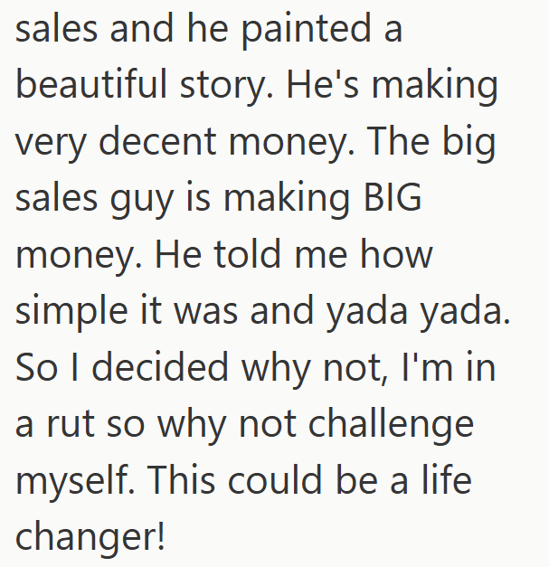 sales and he painted a beautiful story. He's making very decent money. The big sales guy is making BIG money. He told me how simple it was and yada yada. So I decided why not, I'm in a rut so why not challenge myself. This could be a life changer!