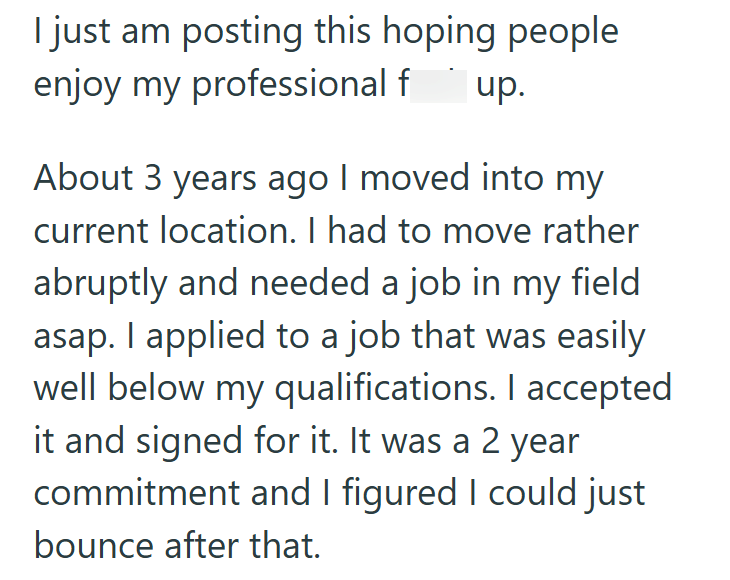 I just am posting this hoping people enjoy my professional f up. About 3 years ago I moved into my current location. I had to move rather abruptly and needed a job in my field asap. I applied to a job that was easily well below my qualifications. I accepted it and signed for it. It was a 2 year commitment and I figured I could just bounce after that.