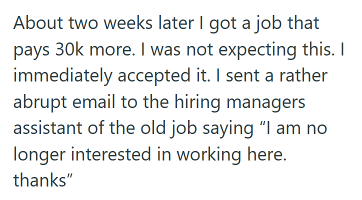 About two weeks later I got a job that pays 30k more. I was not expecting this. I immediately accepted it. I sent a rather abrupt email to the hiring managers assistant of the old job saying "I am no longer interested in working here. thanks"