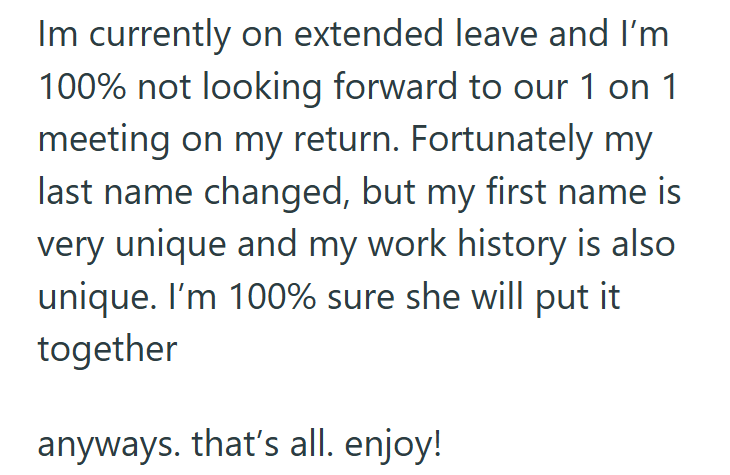Im currently on extended leave and I'm 100% not looking forward to our 1 on 1 meeting on my return. Fortunately my last name changed, but my first name is very unique and my work history is also unique. I'm 100% sure she will put it together anyways. that's all. enjoy!