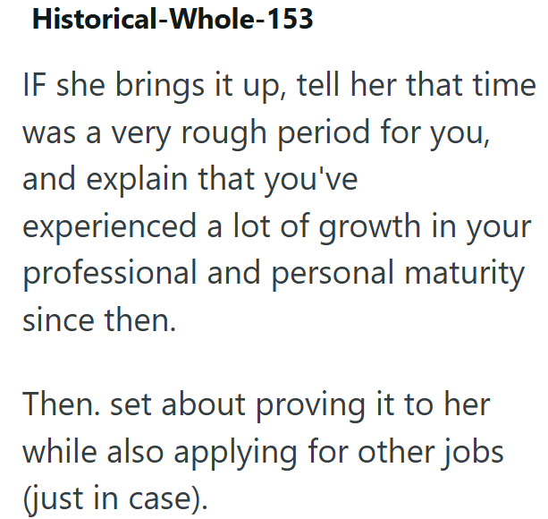 Historical-Whole-153 IF she brings it up, tell her that time was a very rough period for you, and explain that you've experienced a lot of growth in your professional and personal maturity since then. Then. set about proving it to her while also applying for other jobs (just in case).
