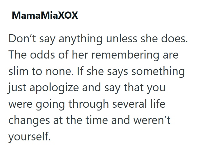 MamaMiaXOX Don't say anything unless she does. The odds of her remembering are slim to none. If she says something just apologize and say that you were going through several life changes at the time and weren't yourself.