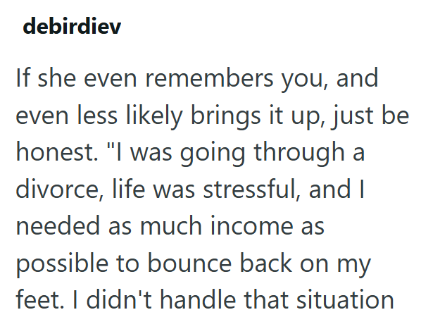 debirdiev If she even remembers you, and even less likely brings it up, just be honest. "I was going through a divorce, life was stressful, and I needed as much income as possible to bounce back on my feet. I didn't handle that situation