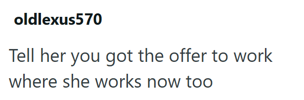 oldlexus570 Tell her you got the offer to work where she works now too