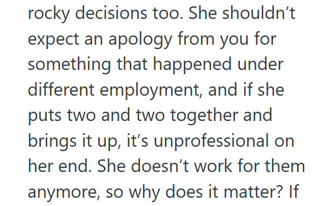 rocky decisions too. She shouldn't expect an apology from you for something that happened under different employment, and if she puts two and two together and brings it up, it's unprofessional on her end. She doesn't work for them anymore, so why does it matter? If