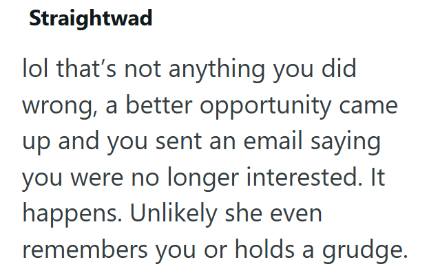 Straightwad lol that's not anything you did wrong, a better opportunity came up and you sent an email saying you were no longer interested. It happens. Unlikely she even remembers you or holds a grudge.