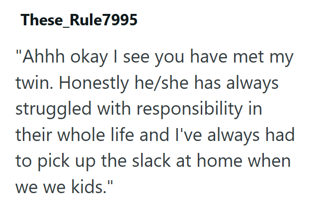 These Rule7995 "Ahhh okay I see you have met my twin. Honestly he/she has always struggled with responsibility in their whole life and I've always had to pick up the slack at home when we we kids."