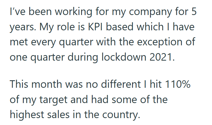 I've been working for my company for 5 years. My role is KPI based which I have met every quarter with the exception of one quarter during lockdown 2021. This month was no different I hit 110% of my target and had some of the highest sales in the country.