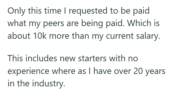 Only this time I requested to be paid what my peers are being paid. Which is about 10k more than my current salary. This includes new starters with no experience where as I have over 20 years in the industry.