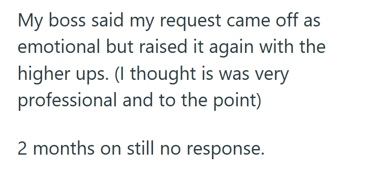 My boss said my request came off as emotional but raised it again with the higher ups. (I thought is was very professional and to the point) 2 months on still no response.