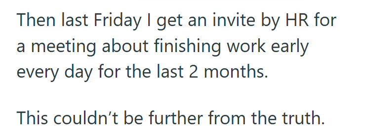 Then last Friday I get an invite by HR for a meeting about finishing work early every day for the last 2 months. This couldn't be further from the truth.