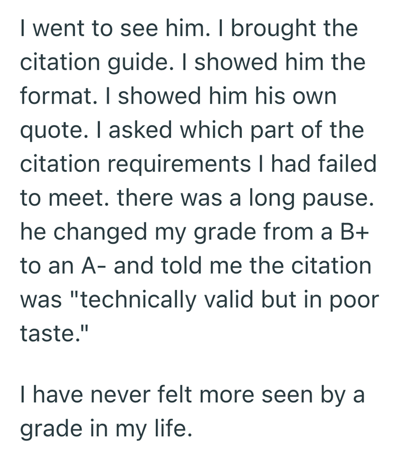 I went to see him. I brought the citation guide. I showed him the format. I showed him his own quote. I asked which part of the citation requirements I had failed to meet. there was a long pause. he changed my grade from a B+ to an A- and told me the citation was "technically valid but in poor taste." I have never felt more seen by a grade in my life.
