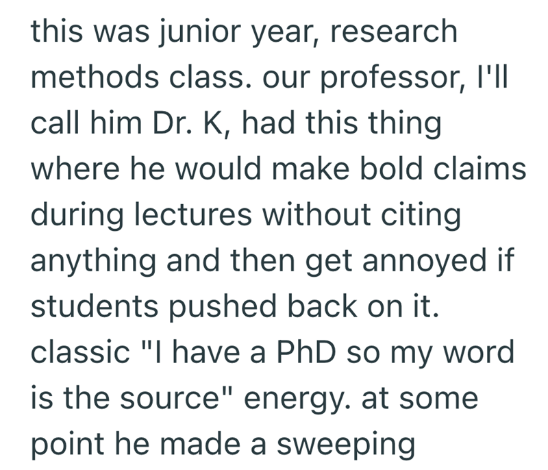 this was junior year, research. methods class. our professor, I'll call him Dr. K, had this thing where he would make bold claims during lectures without citing anything and then get annoyed if students pushed back on it. classic "I have a PhD so my word is the source" energy. at some point he made a sweeping