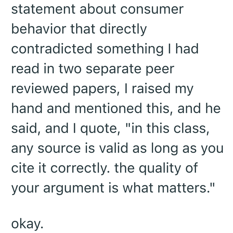 statement about consumer behavior that directly contradicted something I had read in two separate peer reviewed papers, I raised my hand and mentioned this, and he said, and I quote, "in this class, any source is valid as long as you cite it correctly. the quality of your argument is what matters." okay.