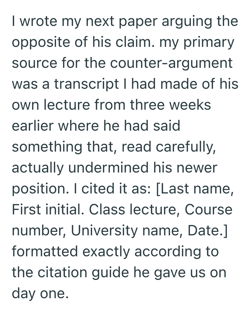 I wrote my next paper arguing the opposite of his claim. my primary source for the counter-argument was a transcript I had made of his own lecture from three weeks earlier where he had said something that, read carefully, actually undermined his newer position. I cited it as: [Last name, First initial. Class lecture, Course number, University name, Date.] formatted exactly according to the citation guide he gave us on day one.