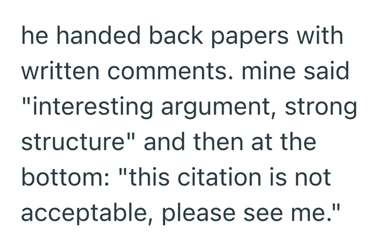 he handed back papers with written comments. mine said "interesting argument, strong structure" and then at the bottom: "this citation is not acceptable, please see me."