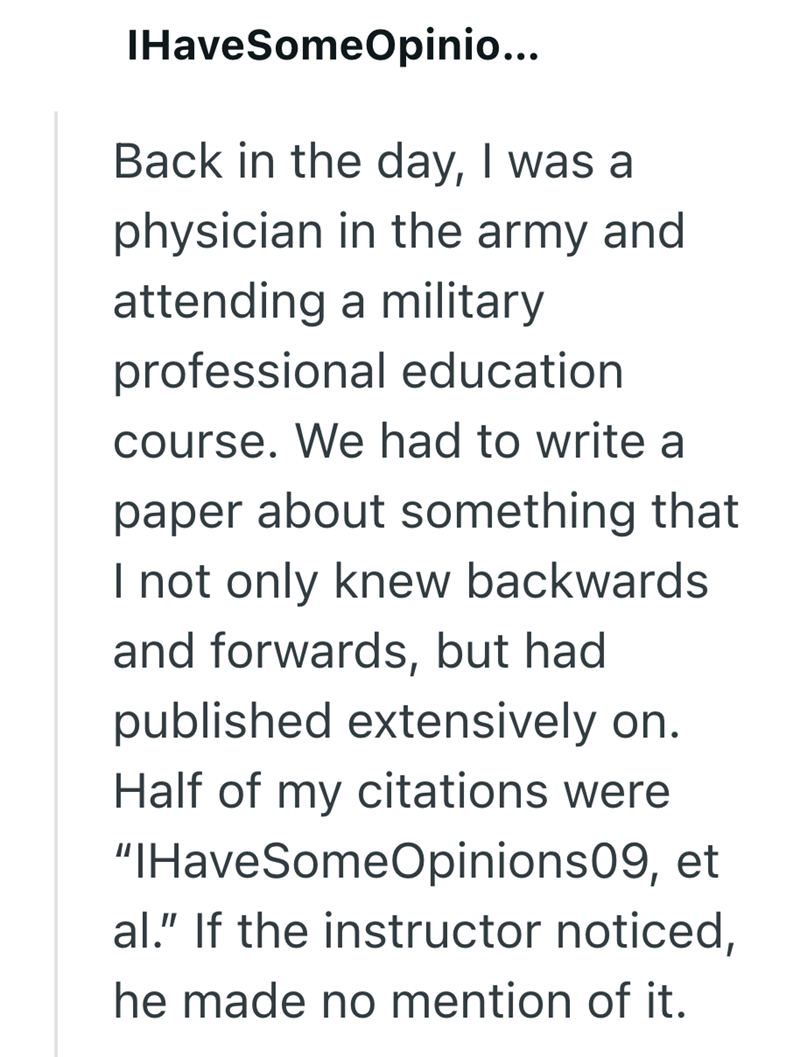 IHaveSomeOpinio... Back in the day, I was a physician in the army and attending a military professional education course. We had to write a paper about something that I not only knew backwards and forwards, but had published extensively on. Half of my citations were "IHaveSomeOpinions09, et al." If the instructor noticed, he made no mention of it.