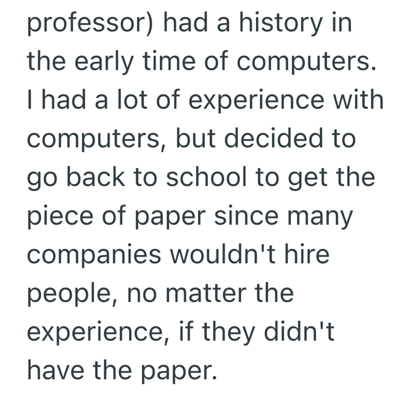 professor) had a history in the early time of computers. I had a lot of experience with computers, but decided to go back to school to get the piece of paper since many companies wouldn't hire people, no matter the experience, if they didn't have the paper.