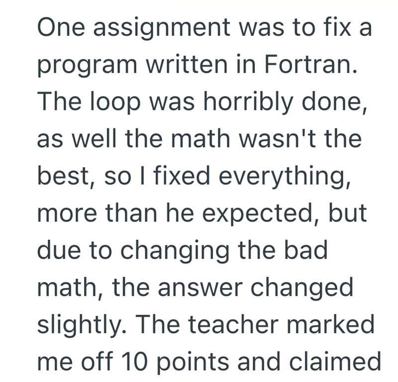 One assignment was to fix a program written in Fortran. The loop was horribly done, as well the math wasn't the best, so I fixed everything, more than he expected, but due to changing the bad math, the answer changed slightly. The teacher marked me off 10 points and claimed