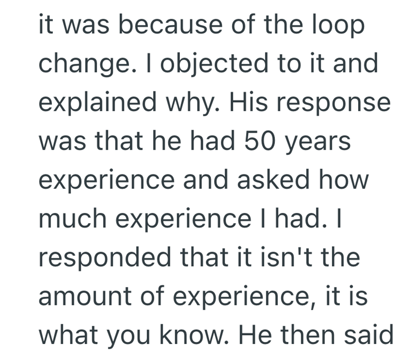 it was because of the loop change. I objected to it and explained why. His response was that he had 50 years. experience and asked how much experience I had. I responded that it isn't the amount of experience, it is what you know. He then said