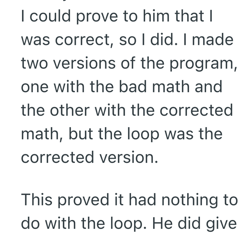 I could prove to him that I was correct, so I did. I made two versions of the program, one with the bad math and the other with the corrected math, but the loop was the corrected version. This proved it had nothing to do with the loop. He did give