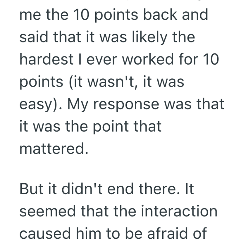 me the 10 points back and said that it was likely the hardest I ever worked for 10 points (it wasn't, it was easy). My response was that it was the point that mattered. But it didn't end there. It seemed that the interaction caused him to be afraid of
