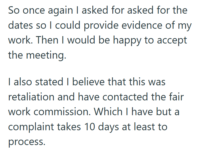So once again I asked for asked for the dates so I could provide evidence of my work. Then I would be happy to accept the meeting. I also stated I believe that this was retaliation and have contacted the fair work commission. Which I have but a complaint takes 10 days at least to process.