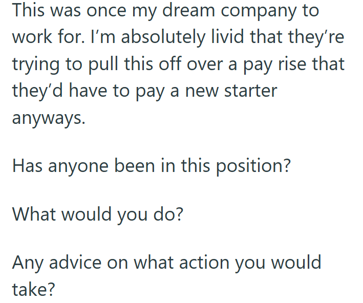 This was once my dream company to work for. I'm absolutely livid that they're trying to pull this off over a pay rise that they'd have to pay a new starter anyways. Has anyone been in this position? What would you do? Any advice on what action you would take?