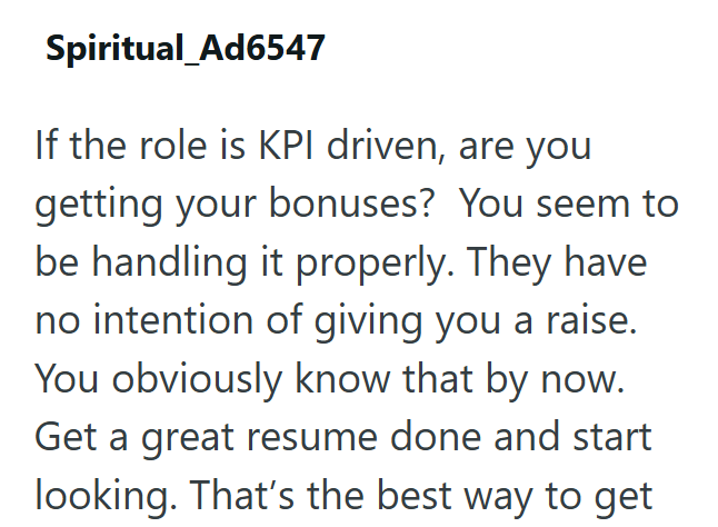 Spiritual_Ad6547 If the role is KPI driven, are you getting your bonuses? You seem to be handling it properly. They have no intention of giving you a raise. You obviously know that by now. Get a great resume done and start looking. That's the best way to get